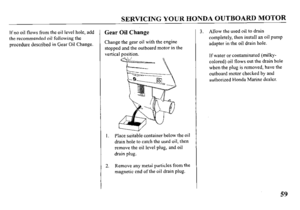 Page 61SERVICING YOUR HONDA OUTBOARD MOTOR 
If no oil flows from the oil level hole, add 
the recommended oil following the 
procedure described in Gear Oil Change. Gear Oil Change 
Change the gear oil with the engine 
stopped and the outboard motor in the 
vertical position. 
Place suitable container below the oil 
drain hole to catch the used oil, then 
remove the oil level plug, and oil 
drain plug. 
Remove any metal particles from the 
magnetic end of the oil drain plug. 3. Allow the used oil to drain...