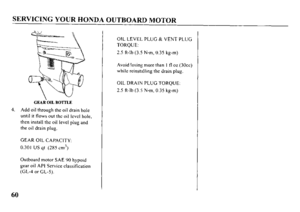 Page 62SERVICING YOUR HONDA OUTBOARD MOTOR 
GEAR OIL BOTTLE 
4. Add oil through the oil drain hole 
until it flows out the oil lcvcl hole, 
then install the oil level plug and 
the oil drain plug. 
GEAR OIL CAPACITY: 
0.301 US qt (2X5 cm3) 
Outboard motor SAE 00 hypoid 
gear oil API Service classification 
(GL-4 or GL-5). OIL LEVEL PLUG & VENT PLUG 
TORQUE: 
2.5 R-lb (3.5 N-m, 0.35 kg-m) 
Avoid losing more than I fl oz (30~~) 
while reinstalling the drain plug. 
OIL DRAIN PLUG TORQUE: 
2.5 ft-lb (3.5 N-m, 0.35...