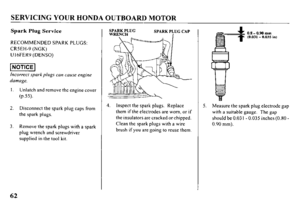 Page 64SERVICING YOUR HONDA OUTBOARD MOTOR 
Spark Plug Service 
RECOMMENDED SPARK PLUGS: 
CRSEH-9 (NGK) 
U I6FER9 (DENSO) 
t 1 Incorrect spark plugs can cause engine 
damage. 
Unlatch and remove the engine cover 
(P.55). 
Disconnect the spark plug caps from 
the spark plugs. 
Remove the spark plugs with a spark 
plug wrench and screwdriver 
supplied in the tool kit. 4. Inspect the spark plugs. Replace 
them if the electrodes are worn, or if 
the insulators arc cracked or chipped. 
Clean the spark plugs with a...