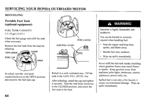 Page 66SERVICING YOUR HONDA OUTBOARD MOTOR 
REFUELING 
Portable Fuel Tank 
(optional equipment) 
FUEL TANK CAPACITY: 
3.2 US gal ( 12.0 t ) 
Check the fuel gauge and refill the tank 
when necessary. 
Remove the fuel tank from the boat for 
refueling. 
OPEN 
To refuel, turn the vent knob 
counterclockwise to the OPEN position, 
and unscrew the fuel tank cap 
FUELGAUGE 
Refuel in a well-ventilated area. Fill the 
tank to the SAFE FILL LEVEL lint. 
After refueling, install the cap and tighten 
it securely. Turn...