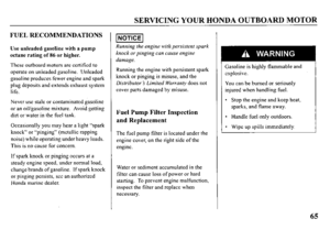 Page 67SERVICING YOUR HONDA OUTBOARD MOTOR 
FUEL RECOMMENDATIONS 
Use unleaded gasoline with a pump 
octane rating of 86 or higher. 
These outboard motors are certified to 
operate on unleaded gasoline. Unleaded 
gasoline produces fewer engine and spark 
plug deposits and extends exhaust system 
life. 
Never use stale or contaminated gasoline 
or an oil/gasoline mixture. Avoid getting 
dirt or water in the fuel tank. 
Occasionally you may hear a light “spark 
knock” or “pinging” (metallic rapping 
noise) while...