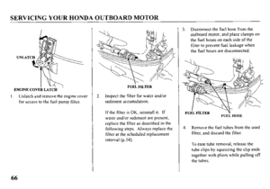 Page 68SERVICING YOUR HONDA OUTBOARID MOTOR 
ENGINE COVEk LATCii ’ 
I Unlatch and remove the engine cover 
for access to the fuel pump filter. 
FUEL FILTER 
2. Inspect the filter for water and/or 
sediment accumulation. 
If the filter is OK, reinstall it. If 
water and/or sediment are prcscnt, 
replace the filter as dcscribcd in the 
following steps. Always replace the 
filter at the scheduled replacement 
interval (p.54). 3. Disconnect the fuel hose from the 
outboard motor, and place clamps on 
the fuel hoses...