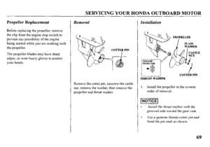 Page 71SERVICING YOUR HONDA OUTBOARD MOTOR 
Propeller Replacement Removal 
Before replacing the propeller, remove 
the clip from the engine stop switch to 
prevent any possibility of the engine 
being started while you are working with 
the propeller. 
The propeller blades may have sharp 
edges, so wear heavy gloves to protect 
your hands. 
Remove the cotter pin, unscrew the castle 
nut, remove the washer, then remove the 
propeller and thrust washer. 
Installation 
THRUST WASHER COTTER PIN 
I. Install the...