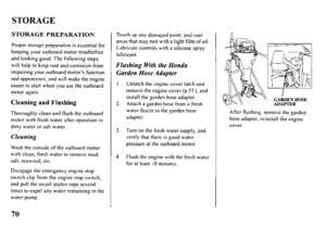 Page 72STORAGE 
STORAGE PREPARATION 
Proper storage preparation is essential for 
keeping your outboard motor troublefree 
and looking good. The following steps 
will help to keep rust and corrosion from 
impairing your outboard motor’s function 
and appearance, and will make the engine 
easier to start when you USC the outboard 
motor again. 
Cleaning and Flushing 
Thoroughly clean and flush the outboard 
motor with fresh water after operation in 
dirty water or salt water. 
Cleaning 
Wash the outside of the...