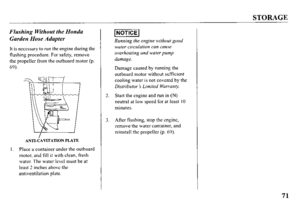 Page 73STORAGE 
Flushing Without the Honda 
Garden Hose Adapter 
It is necessary to run the engine during the 
flushing procedure. For safety, remove 
the propeller from the outboard motor (p. 
69). 
ANTI-CAVITATION PLATE 
I. Place a container under the outboard 
motor, and fill it with clean, fresh 
water. The water level must be at 
least 2 inches above the 
antiventilation plate. 1~0TlCEl 
Running the engine without good 
water circulation can cause 
overheating and water pump 
damage. 
Damage caused by...