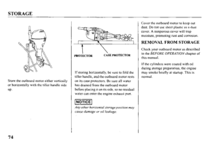 Page 76STORAGE 
Store the outboard motor either vertically 
or horizontally with the tiller handle side 
up. 
t
----- PROTECTOR CASE PROTECTOR 
If storing horizontally, be sure to fold the 
tiller handle, and the outboard motor rests 
on its case protectors. Be sum all water 
has drained from the outboard motor 
before placing it on its side, so no residual 
water can enter the engine exhaust port. 
Any other horizontal storageposition may 
CUIISL’ damage lx- ail leakage. Cover the outboard motor to keep out...