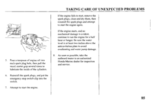 Page 87TAKING CARE OF UNEXPECTED PROBLEMS 
5. Pour a teaspoon of engine oil into 
each spark plug hole, then pull the 
recoil starter grip several times to 
lubricate the inside of the cylinders. 
6. Reinstall the spark plugs, and put the 
emergency stop switch clip into the 
switch. 
7. Attempt to start the engine. 8. If the engine fails to start, remove the 
spark plugs, clean and dry them, 
then 
reinstall the spark plugs and attempt 
to start the engine again. 
If the engine starts, and no 
mechanical...