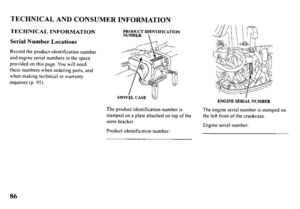 Page 88TECHNICAL AND CONSUMER INFORMATION 
TECHNICAL INFORMATION 
Serial Number Locations 
Record the product identification number 
and engine serial numbers in the space 
provided on this page. You will need 
these numbers when ordering parts, and 
when making technical or warranty 
inquiries (p. 95). 
ENGINE SERIAL NUMBER 
The product identification number is 
stamped on a plate attached on top of the 
stem bracket. 
Product identification number: The engine serial number is stamped on 
the left front of the...