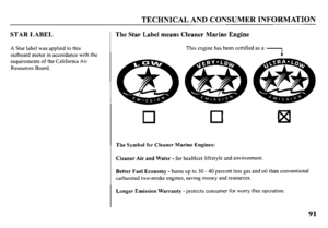 Page 93TECHNICAL AND CONSUMER INFORMATION 
STAR LABEL 
A Star label was applied to this 
outboard motor in accordance with the 
requirements of the California Air 
Resources Board. 
The Star Label means Cleaner Marine Engine 
This engine has been certified as a: -, 
c 
a . 
0 0 
The Symbol for Cleaner Marine Engines: 
Cleaner Air and Water - for healthier lifestyle and environment. 
Better Fuel Economy -bums up to 30 - 40 percent less gas and oil than conventional 
carbureted two-stroke engines, saving money...