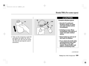 Page 544Take out the temporary repair kit
and shake the bottle (A). Screw
the f iller hose (B) onto the bottle
(A), thereby piercing the seal of
aluminium. 2.
CONT INUED
Honda T RK (For some t ypes)
T aking Care of t he Unexpect ed539
Harmful if swallowed.
Swallow plenty of water
and seek medical advice
immediately.
Irritating to eyes. Rinse
immediately with plenty of
water and seek medical
advice.
Keep locked up and out of
the reach of children.
If you shake the bottle after
connecting the hose with
the bottle,...