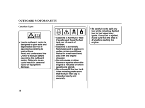 Page 12Gasoline is harmful or fatal
if swallowed. Keep the fuel
tank out of reach of
children. Honda outboard motor is
designed to give safe and
dependable service if
operated according to
instructions.
Read and understand the
Owner’s Manual before
operating the outboard
motor. Failure to do so
could result in personal
injury or equipment
damage.Gasoline is extremely
flammable and is explosive
under certain conditions.
Refuel in a well-ventilated
area with the engine
stopped.
Do not smoke or allow
flames or...