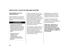 Page 40Improperly maintaining
this outboard motor or
failure to correct a problem
before operation can cause
a malfunction in which you
could be seriously hurt or
killed.
Always follow the
inspection and
maintenance
recommendations and
schedules in this Owner’s
Manual.
38 THE IMPORTANCE OF
MAINTENANCE
Maintenance, replacement, or
repair of the emission control
devices and systems may be
perf ormed by any marine engine
repair establishment or individual,
using parts that are ‘‘certif ied’’ to
EPA standards....