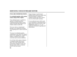 Page 5452 FUEL RECOMMENDATIONS
SERVICING YOUR OUTBOARD MOTOR
Use unleaded gasoline with a pump
octane rating of 86 or higher.
Your outboard motor is certified to
operate on unleaded gasoline.
Unleaded gasoline produces f ewer
engine and spark plug deposits and
extends exhaust system life.
Never use stale or contaminated
gasoline or an oil/gasoline mixture.
Avoid getting dirt or water in the f uel
tank.
You may use unleaded gasoline
containing no more than 10% ethanol
(E10) or 5% methanol by volume. In
addition,...