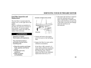 Page 55Gasoline is highly
flammable and explosive.
You can be burned or
seriously injured when
handling fuel.
Stop the engine and keep
heat, sparks, and flame
away.
Handle fuel only
outdoors.
Wipe up spills
immediately.
53 Fuel Filter Inspection and
Replacement
SERVICING YOUR OUTBOARD MOTOR
UNLOCK ENGINE COVER LOCK LEVER
The f uel f ilter is located under the
engine cover, on the right side of the
engine.
Water or sediment accumulation in
the f ilter can cause loss of power or
hard starting. To prevent engine...