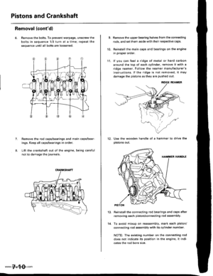 Page 156
Pistons and Crankshaft
Removal (contdl
6. Remove the bolts. To prevent warpage, unscrew the
bolts in sequence 1/3 turn at a time; repeat the
sequence until all bolts are loosened.
Remove the rod caps/bearings and main caps/bear-
ings, Keep all caps/bearings in order
Lift the crankshaft out of the engine. being careful
not to damage the journals.
7.
7-10
9.
10.
Remove the upper bearing halves from the connecting
rods, and set them aside with their respective caps.
Reinstall the main caps and bearings on...