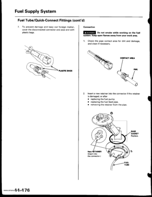 Page 378
Fuel Supply System
Fuel Tube/Ouick-Connect Fittings {contd)
7. To prevent damage and keep out foreign matter.
cover the disconnected connector and oioe end with
plastic bags.
PL TSnC EAGS
11-176
Connection
E!@ Do not smoke white working on the fuel
system. Keep oper flamss away flom your work atea.
1. Check the pipe contact area for din and damage,
and clean if necessary.
Insen a new retainer into the connector if the retainer
is damaged, or after
. replacing the fuel pump.
. replacing the fuel feed...