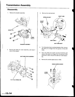 Page 453
Transmission Assembly
Disassembly
1. Remove the transfer assemblv.
O-RINGReplace.
Remove the shift arm cover assembly, and wiDe itclean of the sealant.
SHIFT ARM COVER ASSEMBLY
10 x 12 mm DOWEL ptN
13-14
3. Remove the interlock bolt.
SELECT ARM
SHIFT ARM SHAFT
Turn the select lever counterclockwise, then removethe shift arm A finger from the groove of the shiftforks.
Turn the shift arm shaft counterclockwise andremove the select arm finger from the groove of theshift arm A. then remove the shift arm...