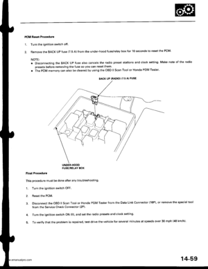 Page 575
PCM Reset Procedure
1. Turn the ignition switch off
2. Remove the BACK UP fuse (7.5 A) from the under-hood fuse/relay box for 10 seconds to reset the PCM.
NOTE:
. Disconnecting the BACK Up fuse also cancels the radio preset stations and clock setting Make note of the radio
presets before removing the fuse so you can reset them
. The PCM memorv can also be cleared by using the OBD ll Scan Tool or Honda PGM Tester
UNDER.HOODFUSE/RELAY BOX
Final Proceduro
This procedure must be done after any...