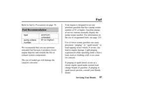 Page 106premium
unleaded
91 (or higher)type
pump octane
number
97
Fuel Recommendation
Fuel
Servicing Your Honda
Saf ety Precautions
Ref er to on page . Your engine is designed to use any
premium gasoline that has a pump octane
number of 91 or higher. Gasoline pumps
at service stations normally display the
pump octane number. For inf ormation on
the use of oxygenated f uels, see page .
Use of lower octane gasoline can cause
persistent ‘‘pinging’’ or ‘‘spark knock’’ (a
loud rapping noise) which, if severe, can...