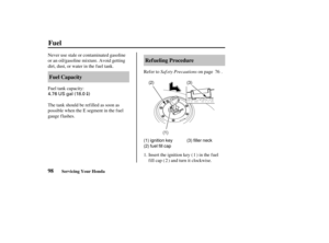 Page 1074.76 US gal (18.0)
(3)
(1) ignition key
(2) fuel fill cap (3) filler neck
(2)
(1)
98 Ref ueling Procedure
Fuel Capacity
Fuel
Servicing Your Honda
Saf ety Precautions
Never use stale or contaminated gasoline
or an oil/gasoline mixture. Avoid getting
dirt, dust, or water in the fuel tank.
Refer to on page .
Fuel tank capacity:
The tank should be refilled as soon as
possible when the E segment in the f uel
gauge f lashes.
Insert the ignition key ( ) in the f uel
fill cap ( ) and turn it clockwise.
1. 1
2...