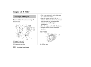 Page 113µ
µ
RIGHT SIDE
(2)
(1) upper level mark
(2) lower level mark
(3) inspection window (1)
(3) RIGHT SIDE
(4)
(4) oil filler cap
104 Checking & Adding Oil
Engine Oil & Filter
Servicing Your Honda
Saf ety Precautions
Refer to on page . Park your motorcycle on its side stand
on a firm, level surface.
Start the engine and let it idle for 3 5
minutes. Make sure the low oil pressure
indicator goes off. If the indicator
remains on, stop the engine
immediately.
Stop the engine and wait 2 3 minutes.
Hold the...