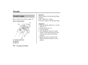 Page 123µµ
1/16 3/16 in (2 4 mm)
RIGHT HANDLEBAR
(1)
(1) throttle cable boot
(2) adjuster
(3) lock nut (3)
(2)
114Throttle Freeplay
Throttle
Servicing Your Honda
Saf ety Precautions
Refer to on page . Inspection
Check freeplay at the throttle grip flange.
Freeplay:
If necessary, adjust to the specif ied range.
Adjustment
Slide the throttle cable boot ( ) of f the
adjuster ( ).
Tighten the lock nut and return the
throttle cable boot securely over the
adjuster. After adjustment, check for smooth
rotation of the...