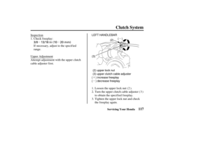 Page 126µµ
´
´µ
µ
´
µ
3/8 13/16 in (10 20 mm)
LEFT HANDLEBAR (2)
(3) ( (
)
)
(
(
)
)
(

2) upper lock nut
(3) upper clutch cable adjuster
( ) increase freeplay
( ) decrease freeplay
117
Clutch System
Servicing Your Honda
Inspection Check freeplay:
If necessary, adjust to the specified
range.
Upper Adjustment
Attempt adjustment with the upper clutch
cable adjuster first.
Loosen the upper lock nut ( ).
Turn the upper clutch cable adjuster ( )
to obtain the specified freeplay.
Tighten the upper lock nut and...