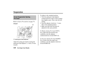 Page 137FRONT(1)
(1) spring pre-load adjuster
128 Front Suspension Spring
Pre-load
Suspension
Servicing Your Honda
Saf ety Precautions
To Reduce Spring Pre-load (SOFT):
To Increase Spring Pre-load (HARD):
Refer to
on page .To adjust to the standard position:
Turn the adjuster clockwise turns.
This is the standard position.
Make sure that both f ork legs are
adjusted to the same position. Turn the spring pre-load adjuster
counterclockwise until it will no longer
turn (lightly seats). This is the f ull sof t...