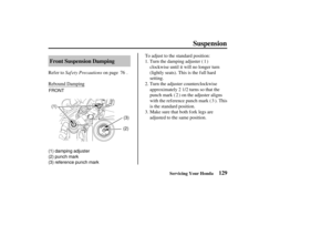 Page 138FRONT(1)
(2)(3)
(1) damping adjuster
(2) punch mark
(3) reference punch mark
129
Front Suspension Damping
Suspension
Servicing Your Honda
Saf ety Precautions
Refer to on page .
Rebound Damping
Make sure that both f ork legs are
adjusted to the same position. Turn the adjuster counterclockwise
approximately turns so that the
punch mark ( ) on the adjuster aligns
with the reference punch mark ( ). This
is the standard position. Turn the damping adjuster ( )
clockwise until it will no longer turn
(lightly...