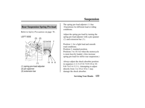 Page 142(1)(2)
LEFT SIDE
(1) spring pre-load adjuster
(2) pin spanner
(3) extension bar 12 3 5
(3)
4
9
10 8 67
133
Rear Suspension Spring Pre-load
Suspension
Servicing Your Honda
Saf ety Precautions
Refer to on page . The spring pre-load adjuster ( ) has
positions f or dif f erent load or riding
conditions.
Adjust the spring pre-load by turning the
spring pre-load adjuster with a pin spanner
( ) and extension bar ( ).
Always adjust the shock absorber position
in sequence (1-2-3-4-5-6-7-8-9-10 or 10-...