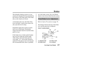 Page 146(4)(2)(3)
(1)
(1) adjuster dial
(2) brake lever (3) index mark
(4) numbers
RIGHT HANDLEBAR
137
Front Brake Lever Adjustment
Brakes
Servicing Your Honda
Saf ety Precautions
The hydraulic braking systems on your
motorcycle dissipate the heat generated by
the f riction of the brake pads on the brake
discs as the wheels are slowed.
As the brake pads wear, the brake f luid
level will drop. A leak in the system will
also cause the level to drop.
Frequently inspect the system to ensure
there are no f luid...