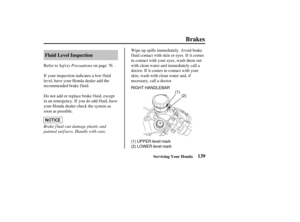 Page 148(1)
RIGHT HANDLEBAR
(1) UPPER level mark
(2) LOWER level mark (2)
139
Fluid Level Inspection
Brakes
Servicing Your Honda
Saf ety Precautions
Brake f luid can damage plastic and
painted surf aces. Handle with care. Refer to on page .
If your inspection indicates a low fluid
level, have your Honda dealer add the
recommended brake f luid. Wipe up spills immediately. Avoid brake
f luid contact with skin or eyes. If it comes
in contact with your eyes, wash them out
with clean water and immediately call a...