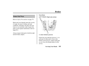 Page 150(1)
(1)
(1) wear indicator grooves LEFT FRONT (Right side similar)
141
Brake Pad Wear
Brakes
Servicing Your Honda
Saf ety Precautions
Refer to on page .
Brake pad wear depends upon the severity
of usage, the type of riding, and road
conditions. Generally, the pads will wear
f aster on wet and dirty roads. Inspect the
pads at each regular maintenance interval
(page ). Front Brake
Always inspect both pads in both the right
and left brake calipers. Check the wear indicator grooves ( ) in
each pad. If either...