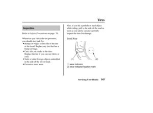 Page 154(1) wear indicator
(2) wear indicator location mark(2)
(1)
145
Inspection
Tires
Servicing Your Honda
Saf ety Precautions
Refer to on page .
Whenever you check the tire pressures,
you should also look f or:
Bumps or bulges in the side of the tire
or the tread. Replace any tire that has a
bump or bulge.
Cuts, slits, or cracks in the tires.
Replace the tire if you can see fabric or
cord.
Nails or other foreign objects embedded
in the side of the tire or tread.
Excessive tread wear. Also, if you hit a...