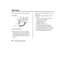 Page 161LEFT SIDE
(1) side stand spring(1)
152
Side Stand
Servicing Your Honda
Saf ety Precautions
Ref er to on page . Check the spring f or damage or loss of
tension.
Check the side stand ignition cut-off
system:Sit on the motorcycle and put the
transmission in neutral.
Raise the side stand.
Start the engine.
Pull the clutch lever in.
Shif t the transmission into gear.
Lower the side stand all the way.
The engine should stop as you lower the
side stand. If the engine doesn’t stop,
see your Honda dealer for...