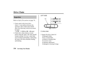 Page 163µµ
1 3/16 1 9/16 in (30 40 mm)
LEFT SIDE
(1) drive chain (1)
154Inspection
Drive Chain
Servicing Your Honda
Saf ety Precautions
Refer to on page .
Check slack in the lower drive
chain ( ) run midway between the
sprockets. Drive chain slack should
allow the following vertical movement
by hand:
damaged rollers
dry or rusted links
kinked or binding links
excessive wear
improper adjustment
damaged or missing O-rings
Inspect the drive chain for:
Check drive chain slack at several
points along the chain. The...