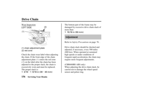 Page 165µµ1 15/16 in (50 mm)
1 3/16 1 9/16 in (30 40 mm)
LEFT SIDE (1) chain adjustment plate
(2) red zone (2)
(1)
156 Adjustment
Drive Chain
Servicing Your Honda
Saf ety Precautions
Wear Inspection The bottom part of the frame may be
damaged by excessive drive chain slack of
more than:
Drive chain slack should be checked and
adjusted, if necessary, every 500 miles
(800 km). When operated at sustained
high speeds or under conditions of
frequent rapid acceleration, the chain may
require more f requent...
