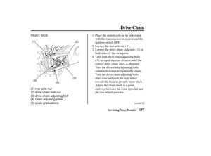 Page 166(1)(2)
(3)
(5)
(4)
RIGHT SIDE
(1) rear axle nut
(2) drive chain lock nut
(3) drive chain adjusting bolt
(4) chain adjusting plate
(5) scale graduations
157
Drive Chain
Servicing Your Honda
Place the motorcycle on its side stand
with the transmission in neutral and the
ignition switch OFF.
Loosen the rear axle nut ( ).
Loosen the drive chain lock nuts ( ) on
both sides of the swingarm.
Turn both drive chain adjusting bolts
( ) an equal number of turns until the
correct drive chain slack is obtained.
Turn...