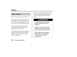 Page 171The battery gives off explosive
hydrogen gas during normal
operation.
A spark or flame can cause the
battery to explode with enough
force to kill or seriously hurt you.
Wear protective clothing and a
face shield, or have a skilled
mechanic do the battery
maintenance.
162Battery Storage
Battery
Servicing Your Honda
Saf ety Precautions
Battery
Charging, Refer to on page .
If you plan to store your motorcycle, we
recommend you remove the battery and
store it where it can be charged at least
every 30 days to...