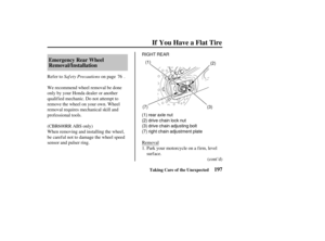 Page 206RIGHT REAR(1) (2)
(1) rear axle nut
(2) drive chain lock nut
(3) drive chain adjusting bolt
(7) right chain adjustment plate (7)
(3)
197
Emergency Rear Wheel
Removal/Installation
If You Have a Flat Tire
Taking Care of the Unexpected
Saf ety Precautions
Refer to on page .
We recommend wheel removal be done
only by your Honda dealer or another
qualified mechanic. Do not attempt to
remove the wheel on your own. Wheel
removal requires mechanical skill and
prof essional tools.
When removing and installing the...