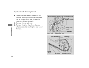 Page 107Tyre Puncture u Removing Wheels
104
Troubleshooting
4.Loosen the rear axle  nut, lock nuts and 
turn the adjusting nuts  so the rear wheel 
can be moved all the way forward for 
maximum drive chain slack.
5.Remove the rear axle nut.
6.Remove the drive chain from the rear 
wheel sprocket by pushing the rear wheel 
forward.
Wheel speed sensor (NC700SA/SD only)
Lock nut Rear axle 
nut
Adjusting nut Washers
Pulser ring 
(NC700SA/SD only)
Lock nut
Rear axle shaft
Adjusting nut
Washer
Drive 
chain
12 NC700S...