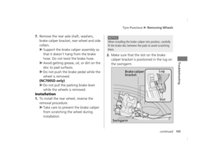 Page 108Tyre Puncture u Removing Wheels
105continued
Troubleshooting
7.Remove the rear axle shaft, washers, 
brake caliper bracket, rear wheel and side 
collars.
uSupport the brake cali per assembly so 
that it doesn’t hang from the brake 
hose. Do not twist the brake hose.
u Avoid getting grease, oil, or dirt on the 
disc to pad surfaces.
u Do not push the brake pedal while the 
wheel is removed.
(NC700SD only)
u Do not pull the parking brake lever 
while the wheels is removed.
Installation
1.To install the...
