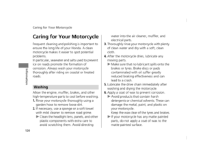 Page 123Caring for Your Motorcycle
120
Information
Caring for Your Motorcycle
Frequent cleaning and polishing is important to 
ensure the long life of your Honda. A clean 
motorcycle makes it easier to spot potential 
problems.
In particular, seawater and salts used to prevent 
ice on roads promote the formation of 
corrosion. Always wash your motorcycle 
thoroughly after riding on coastal or treated 
roads.
Allow the engine, muffler, brakes, and other 
high-temperature parts to cool before washing.
1.Rinse your...