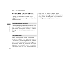 Page 127You & the Environment
124
Information
You & the Environment
Owning and riding a motorcycle can be 
enjoyable, but you must do your part to protect 
the environment.
Use a biodegradable detergent when you wash 
your motorcycle. Avoid aerosol spray cleaners 
that contain chlorofluorocarbons (CFCs) which 
damage the atmosphere’s protective ozone 
layer.
Put oil and other toxic wastes in approved 
containers and take them to a recycling centre.
Call your local or state office of public works or...