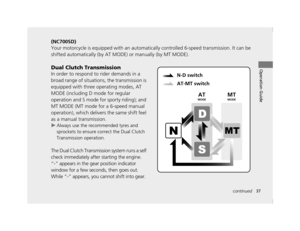 Page 4037continued
Operation Guide
(NC700SD)
Your motorcycle is equipped with an automatically controlled 6-speed transmission. It can be 
shifted automatically (by AT MO DE) or manually (by MT MODE).
Dual Clutch Transmission
In order to respond to rider demands in a 
broad range of situations, the transmission is 
equipped with three operating modes, AT 
MODE (including D mode for regular 
operation and S mode for sporty riding); and 
MT MODE (MT mode for a 6-speed manual 
operation), which delivers the same...