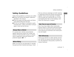 Page 6Safety Guidelines
3continued
Motorcycle SafetySafety Guidelines
Follow these guidelines to enhance your safety:
●Perform all routine and regular inspections 
specified in this manual.
●Stop the engine and keep sparks and flame 
away before filling the fuel tank.
●Do not run the engine in enclosed or partly 
enclosed areas. Carbon monoxide in exhaust 
gases is toxic and can kill you.
It’s a proven fact: helmets and protective 
apparel significantly reduce the number and 
severity of head and other...