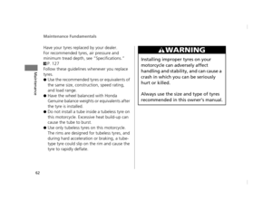 Page 65Maintenance Fundamentals
62
Maintenance
Have your tyres replaced by your dealer.
For recommended tyres, air pressure and 
minimum tread depth, see “Specifications.” 
2P. 127
Follow these guidelines whenever you replace 
tyres.
●Use the recommended tyres or equivalents of 
the same size, construction, speed rating, 
and load range.
●Have the wheel balanced with Honda 
Genuine balance weights or equivalents after 
the tyre is installed.
●Do not install a tube inside a tubeless tyre on 
this motorcycle....