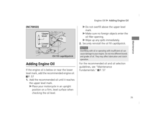 Page 74Engine Oil u Adding Engine Oil
71
Maintenance
(NC700SD)
Adding Engine Oil
If the engine oil is below or near the lower 
level mark, add the reco mmended engine oil. 
2P. 57
1.Add the recommended oil until it reaches 
the upper level mark.
uPlace your motorcyc le in an upright 
position on a firm, level surface when 
checking the oil level. u
Do not overfill above the upper level 
mark.
u Make sure no foreign objects enter the 
oil filler opening.
u Wipe up any spills immediately.
2.Securely reinstall the...
