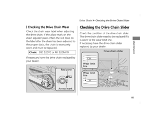 Page 88Drive Chain u Checking the Drive Chain Slider
85
Maintenance
❙Checking the Drive Chain Wear
Check the chain wear label when adjusting 
the drive chain. If the allow mark on the 
chain adjuster plate enters the red zone on 
the label after the chain has been adjusted to 
the proper slack, the chain is excessively 
worn and must be replaced.
If necessary have the drive chain replaced by 
your dealer.
Checking the Drive Chain Slider
Check the condition of the drive chain slider.
The drive chain slider need...