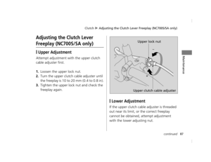 Page 90Clutch u Adjusting the Clutch Lever Freeplay (NC700S/SA only)
87continued
Maintenance
Adjusting the Clutch Lever 
Freeplay (NC700S/SA only)
❙Upper Adjustment
Attempt adjustment with the upper clutch 
cable adjuster first.
1.Loosen the upper lock nut.
2.Turn the upper clutch  cable adjuster until 
the freeplay is 10 to  20 mm (0.4 to 0.8 in).
3.Tighten the upper lock nut and check the 
freeplay again.
❙Lower Adjustment
If the upper clutch cabl e adjuster is threaded 
out near its limit, or the correct...